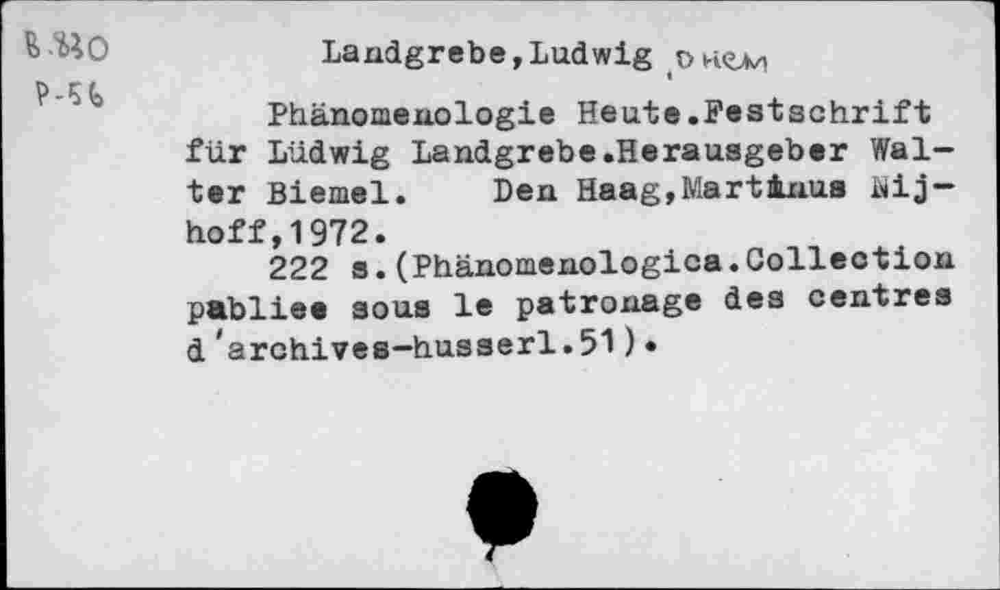 ﻿vuo
Landgrebe »Ludwig
Phänomenologie Heute.Festschrift für Ludwig Landgrebe.Herausgeber Walter Biemel. Den Haag,MartAnus äij-hoff,1972.
222 s.(Phänomenologica.Collection pabliee sous le patronage des centres d 'archives—husserl.51)•